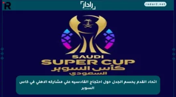 اتحاد القدم يحسم الجدل حول احتجاج القادسية على مشاركة الأهلي في كأس السوبر